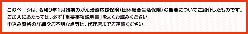 このページは、令和9年1月始期のがん補償（団体総合生活保険）の概要についてご紹介したものです。ご加入にあたっては、必ず「重要事項説明書」をよくお読みください。ご不明な点等がある場合には、代理店までご連絡ください。