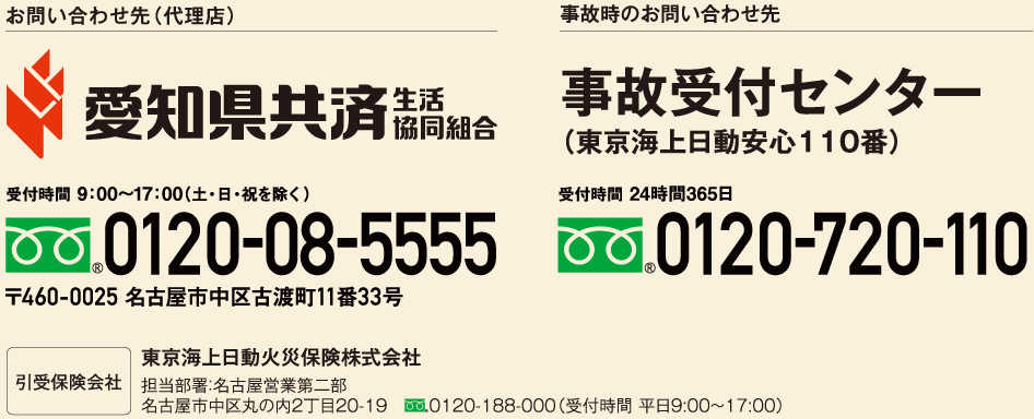 お問い合わせ先（代理店） 愛知県共済　生活協同組合　受付時間 9:00～17:00(土・日・祝を除く)　フリーダイヤル0120-08-5555　〒460-0025 名古屋市中区古渡町11番33号　引受保険会社　東京海上日動火災保険株式会社