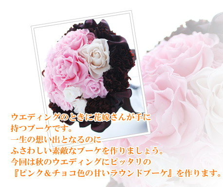 ウエディングのときに花嫁さんが手に
持つブーケです。
一生の想い出となるのに
ふさわしい素敵なブーケを作りましょう。
今回は秋のウエディングにピッタリの
『ピンク＆チョコ色の甘いラウンドブーケ』を作ります。