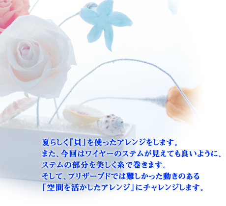 夏らしく『貝』を使ったアレンジをします。
また、今回はワイヤーのステムが見えても良いように、ステムの部分を美しく糸で巻きます。
そして、プリザーブドでは難しかった動きのある「空間を活かしたアレンジ」にチャレンジします。
