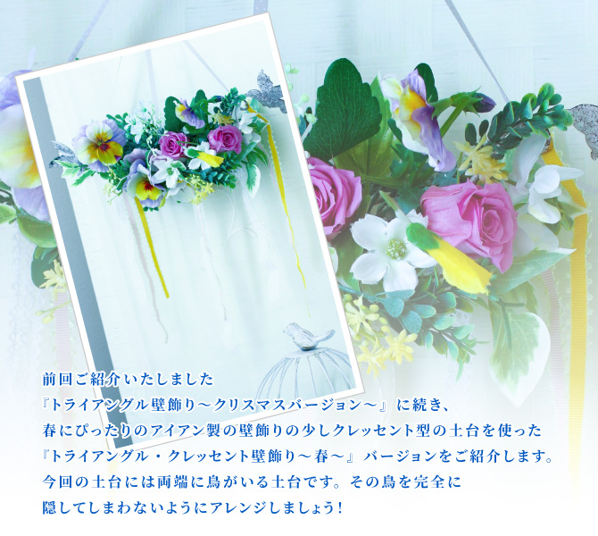 前回ご紹介いたしました『トライアングル壁飾り～クリスマスバージョン～』に続き、春にぴったりのアイアン製の壁飾りの少しクレッセント型の土台を使った『トライアングル・クレッセント壁飾り～春～』バージョンをご紹介します。今回の土台には両端に鳥がいる土台です。その鳥を完全に隠してしまわないようにアレンジしましょう！