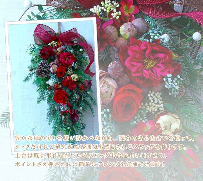 豊かな秋の実りを思い浮かべながら、深みのある色合いを使って、シックだけれど華やかな雰囲気も感じられるスワッグを作ります。土台は既に形作られているスワッグ土台を用いますので、ポイントさえ抑えれば簡単にアレンジを完成できます！