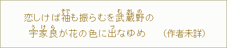 恋しけば　袖【そで】も振らむを武【む】蔵【さし】野【の】の　宇【う】家【け】良【ら】が花の　色に出【づ】なゆめ（作者未詳）
