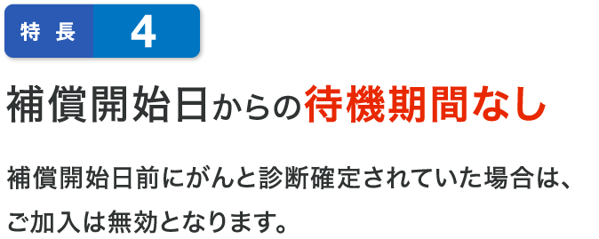 特長4 補償開始日からの待機期間なし補償開始日前にがんと診断確定されていた場合は、ご加入は無効となります。