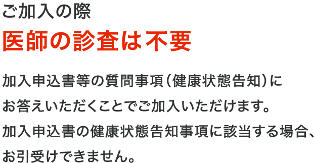 ご加入の際医師の診査は不要 加入依頼書等の質問事項（健康状態告知）にお答えいただくことでご加入いただけます。加入申込書の健康状態告知事項に該当する場合、お引受けできません。